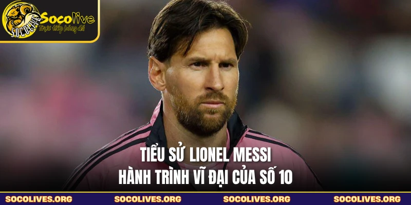 Tiểu Sử Lionel Messi - Hành Trình Vĩ Đại Của Số 10